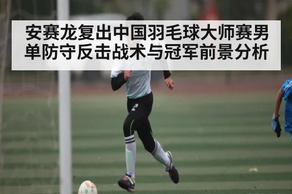 安赛龙复出中国羽毛球大师赛男单防守反击战术与冠军前景分析 - 3377 SPORTS