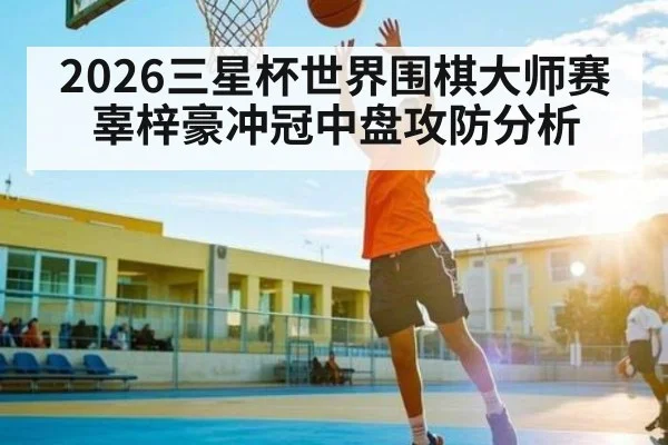 2026三星杯世界围棋大师赛 辜梓豪冲冠中盘攻防分析 - 3377 SPORTS