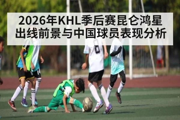 2026年KHL季后赛昆仑鸿星出线前景与中国球员表现分析 - 3377 SPORTS