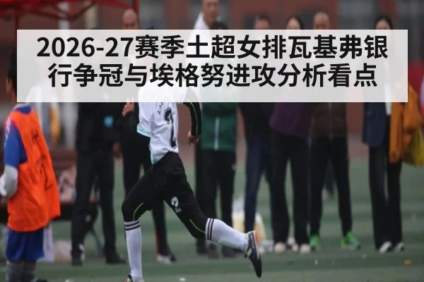 2026-27赛季土超女排瓦基弗银行争冠与埃格努进攻分析看点 - 3377 SPORTS