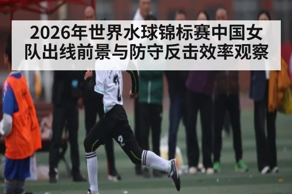 2026年世界水球锦标赛中国女队出线前景与防守反击效率观察 - 3377 SPORTS
